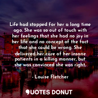 Life had stopped for her a long time ago. She was so out of touch with her feelings that she had no joy in her life and no concept of the fact that she could be wrong. She delivered her care of her insane patients in a killing manner, but she was convinced she was right.