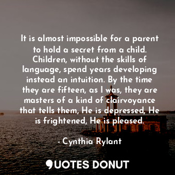 It is almost impossible for a parent to hold a secret from a child. Children, without the skills of language, spend years developing instead an intuition. By the time they are fifteen, as I was, they are masters of a kind of clairvoyance that tells them, He is depressed, He is frightened, He is pleased.