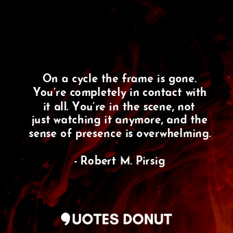 On a cycle the frame is gone. You’re completely in contact with it all. You’re in the scene, not just watching it anymore, and the sense of presence is overwhelming.