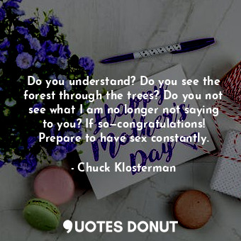 Do you understand? Do you see the forest through the trees? Do you not see what I am no longer not saying to you? If so—congratulations! Prepare to have sex constantly.