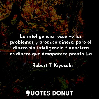 La inteligencia resuelve los problemas y produce dinero, pero el dinero sin inteligencia financiera es dinero que desaparece pronto. La
