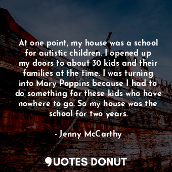 At one point, my house was a school for autistic children. I opened up my doors to about 30 kids and their families at the time. I was turning into Mary Poppins because I had to do something for these kids who have nowhere to go. So my house was the school for two years.