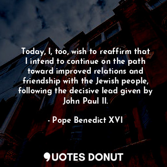 Today, I, too, wish to reaffirm that I intend to continue on the path toward improved relations and friendship with the Jewish people, following the decisive lead given by John Paul II.