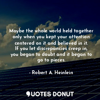 Maybe the whole world held together only when you kept your attention centered on it and believed in it. If you let discrepancies creep in, you began to doubt and it began to go to pieces.