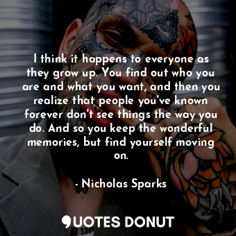 I think it happens to everyone as they grow up. You find out who you are and what you want, and then you realize that people you've known forever don't see things the way you do. And so you keep the wonderful memories, but find yourself moving on.