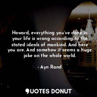 Howard, everything you’ve done in your life is wrong according to the stated ideals of mankind. And here you are. And somehow it seems a huge joke on the whole world.
