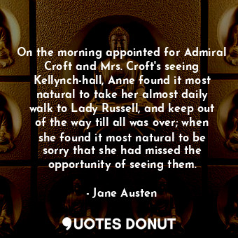 On the morning appointed for Admiral Croft and Mrs. Croft's seeing Kellynch-hall, Anne found it most natural to take her almost daily walk to Lady Russell, and keep out of the way till all was over; when she found it most natural to be sorry that she had missed the opportunity of seeing them.