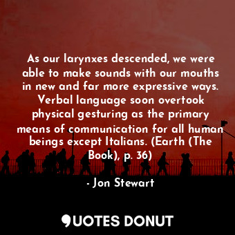 As our larynxes descended, we were able to make sounds with our mouths in new and far more expressive ways. Verbal language soon overtook physical gesturing as the primary means of communication for all human beings except Italians. (Earth (The Book), p. 36)