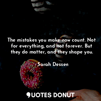 The mistakes you make now count. Not for everything, and not forever. But they do matter, and they shape you.