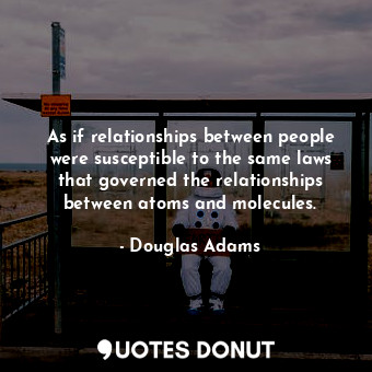 As if relationships between people were susceptible to the same laws that governed the relationships between atoms and molecules.