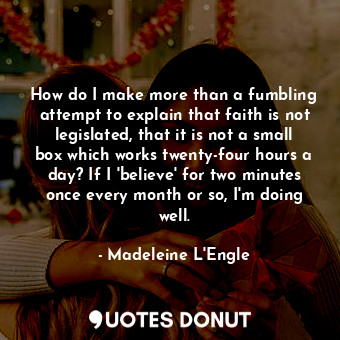 How do I make more than a fumbling attempt to explain that faith is not legislated, that it is not a small box which works twenty-four hours a day? If I 'believe' for two minutes once every month or so, I'm doing well.