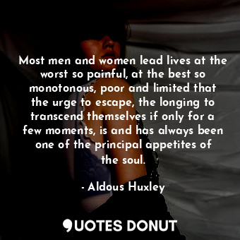 Most men and women lead lives at the worst so painful, at the best so monotonous, poor and limited that the urge to escape, the longing to transcend themselves if only for a few moments, is and has always been one of the principal appetites of the soul.