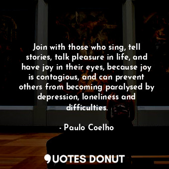 Join with those who sing, tell stories, talk pleasure in life, and have joy in their eyes, because joy is contagious, and can prevent others from becoming paralysed by depression, loneliness and difficulties.