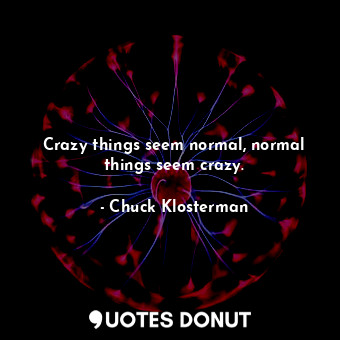 Crazy things seem normal, normal things seem crazy.