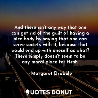 And there isn&#39;t any way that one can get rid of the guilt of having a nice body by saying that one can serve society with it, because that would end up with oneself as what? There simply doesn&#39;t seem to be any moral place for flesh.