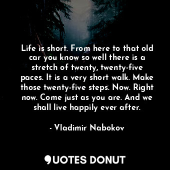 Life is short. From here to that old car you know so well there is a stretch of twenty, twenty-five paces. It is a very short walk. Make those twenty-five steps. Now. Right now. Come just as you are. And we shall live happily ever after.