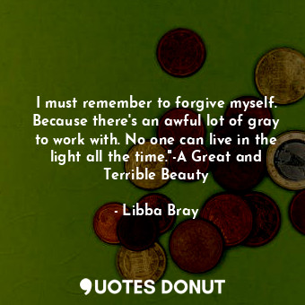 I must remember to forgive myself. Because there's an awful lot of gray to work with. No one can live in the light all the time."-A Great and Terrible Beauty