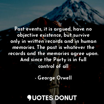 Past events, it is argued, have no objective existence, but survive only in written records and in human memories. The past is whatever the records and the memories agree upon. And since the Party is in full control of all