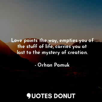 Love points the way, empties you of the stuff of life, carries you at last to the mystery of creation.
