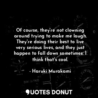 Of course, they're not clowning around trying to make me laugh. They're doing their best to live very serious lives, and they just happen to fall down sometimes. I think that's cool.