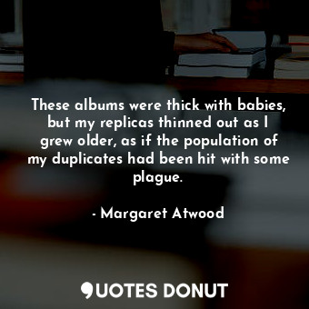 These albums were thick with babies, but my replicas thinned out as I grew older, as if the population of my duplicates had been hit with some plague.