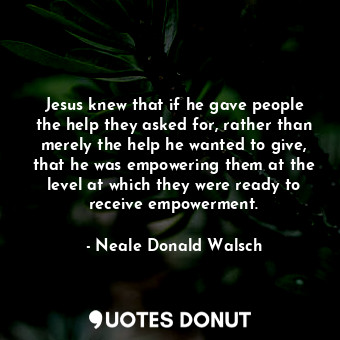 Jesus knew that if he gave people the help they asked for, rather than merely the help he wanted to give, that he was empowering them at the level at which they were ready to receive empowerment.