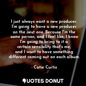 I just always want a new producer. I&#39;m going to have a new producer on the next one. Because I&#39;m the same person, and I feel like, I know I&#39;m going to bring to it a certain sensibility that&#39;s me, and I want to have something different coming out on each album.