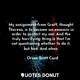 My assignment from Graff, thought Theresa, is to become an assassin in order to protect my son. And the truly horrifying thing is that I’m not questioning whether to do it, but how. And when.