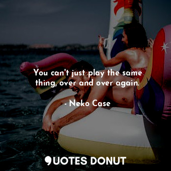  You can&#39;t just play the same thing, over and over again.... - Neko Case - Quotes Donut