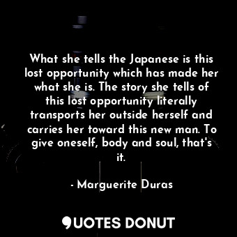 What she tells the Japanese is this lost opportunity which has made her what she is. The story she tells of this lost opportunity literally transports her outside herself and carries her toward this new man. To give oneself, body and soul, that's it.