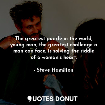 The greatest puzzle in the world, young man, the greatest challenge a man can face, is solving the riddle of a woman’s heart.