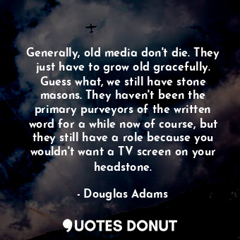 Generally, old media don't die. They just have to grow old gracefully. Guess what, we still have stone masons. They haven't been the primary purveyors of the written word for a while now of course, but they still have a role because you wouldn't want a TV screen on your headstone.