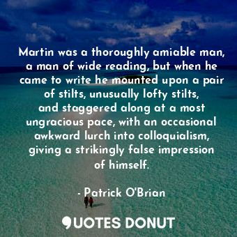Martin was a thoroughly amiable man, a man of wide reading, but when he came to write he mounted upon a pair of stilts, unusually lofty stilts, and staggered along at a most ungracious pace, with an occasional awkward lurch into colloquialism, giving a strikingly false impression of himself.