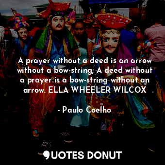 A prayer without a deed is an arrow without a bow-string; A deed without a prayer is a bow-string without an arrow. ELLA WHEELER WILCOX