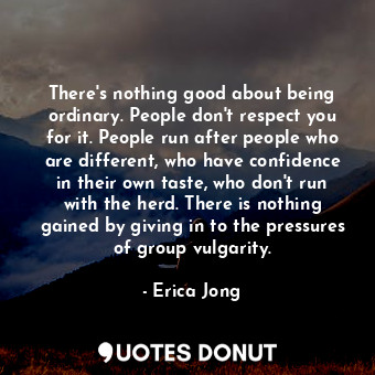 There's nothing good about being ordinary. People don't respect you for it. People run after people who are different, who have confidence in their own taste, who don't run with the herd. There is nothing gained by giving in to the pressures of group vulgarity.