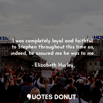  I was completely loyal and faithful to Stephen throughout this time as, indeed, ... - Elizabeth Hurley - Quotes Donut