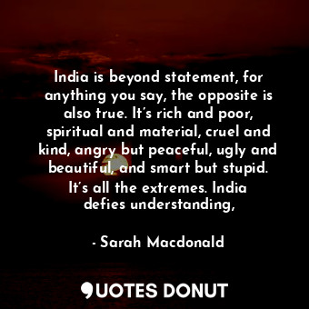 India is beyond statement, for anything you say, the opposite is also true. It’s rich and poor, spiritual and material, cruel and kind, angry but peaceful, ugly and beautiful, and smart but stupid. It’s all the extremes. India defies understanding,