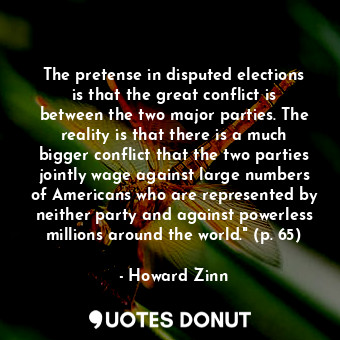 The pretense in disputed elections is that the great conflict is between the two major parties. The reality is that there is a much bigger conflict that the two parties jointly wage against large numbers of Americans who are represented by neither party and against powerless millions around the world." (p. 65)