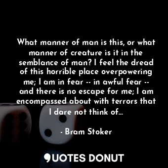 What manner of man is this, or what manner of creature is it in the semblance of man? I feel the dread of this horrible place overpowering me; I am in fear -- in awful fear -- and there is no escape for me; I am encompassed about with terrors that I dare not think of...