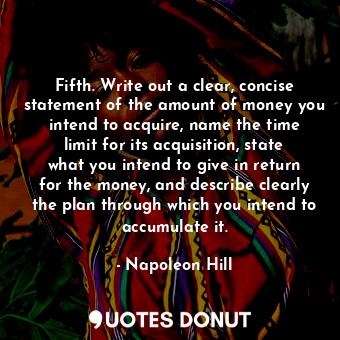 Fifth. Write out a clear, concise statement of the amount of money you intend to acquire, name the time limit for its acquisition, state what you intend to give in return for the money, and describe clearly the plan through which you intend to accumulate it.