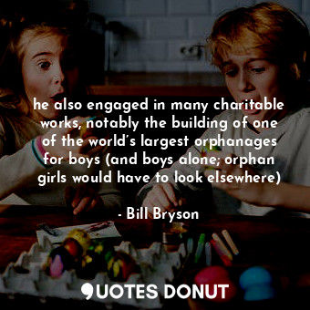 he also engaged in many charitable works, notably the building of one of the world’s largest orphanages for boys (and boys alone; orphan girls would have to look elsewhere)