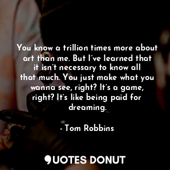 You know a trillion times more about art than me. But I’ve learned that it isn’t necessary to know all that much. You just make what you wanna see, right? It’s a game, right? It’s like being paid for dreaming.