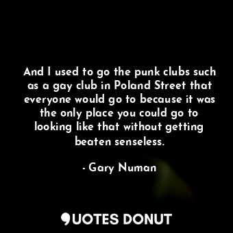 And I used to go the punk clubs such as a gay club in Poland Street that everyone would go to because it was the only place you could go to looking like that without getting beaten senseless.