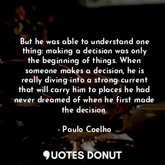 But he was able to understand one thing: making a decision was only the beginning of things. When someone makes a decision, he is really diving into a strong current that will carry him to places he had never dreamed of when he first made the decision.