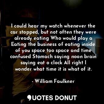 I could hear my watch whenever the car stopped, but not often they were already eating Who would play a Eating the business of eating inside of you space too space and time confused Stomach saying noon brain saying eat o clock All right I wonder what time it is what of it.