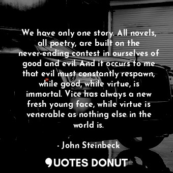 We have only one story. All novels, all poetry, are built on the never-ending contest in ourselves of good and evil. And it occurs to me that evil must constantly respawn, while good, while virtue, is immortal. Vice has always a new fresh young face, while virtue is venerable as nothing else in the world is.