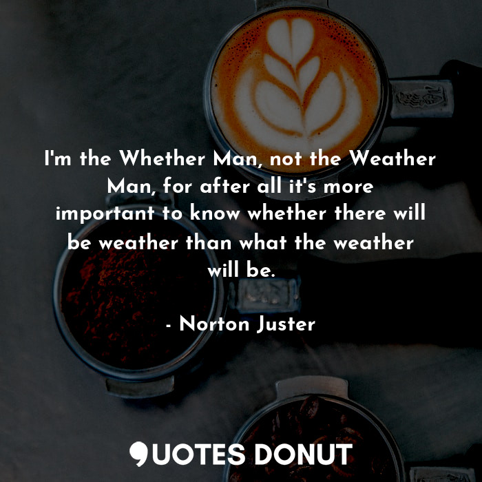 I'm the Whether Man, not the Weather Man, for after all it's more important to know whether there will be weather than what the weather will be.