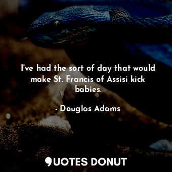 I've had the sort of day that would make St. Francis of Assisi kick babies.
