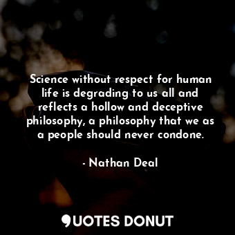 Science without respect for human life is degrading to us all and reflects a hollow and deceptive philosophy, a philosophy that we as a people should never condone.