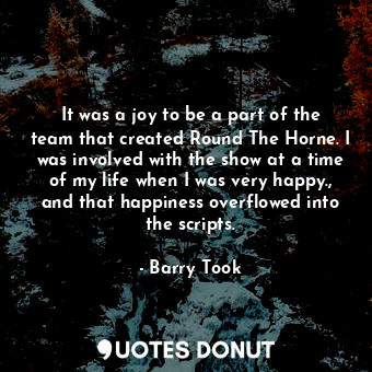 It was a joy to be a part of the team that created Round The Horne. I was involved with the show at a time of my life when I was very happy., and that happiness overflowed into the scripts.